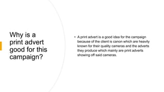 Why is a
print advert
good for this
campaign?
• A print advert is a good idea for the campaign
because of the client is canon which are heavily
known for their quality cameras and the adverts
they produce which mainly are print adverts
showing off said cameras.
 