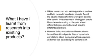 What I have I
learnt from
research into
existing
products?
• I Have researched into existing products to show
and help me understand print adverts. Two of
the adverts I researched into were print adverts
from canon. What was one of the biggest factors
I learnt was depending on the print advert
different slogans and colours will apeal to
different age groups.
• However I also realized that different adverts
have different focal points. One of my adverts
were talking about memories withing a camera
and other was advertising the camera itself.
 