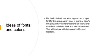 Ideas of fonts
and color's
• For the fonts I will use a the regular canon logo
font for the actual canon logo. In terms of color's
I'm going to have different color's for each panel
to make it stand out more and look more artistic.
This will contrast with the casual outfits and
locations.
 