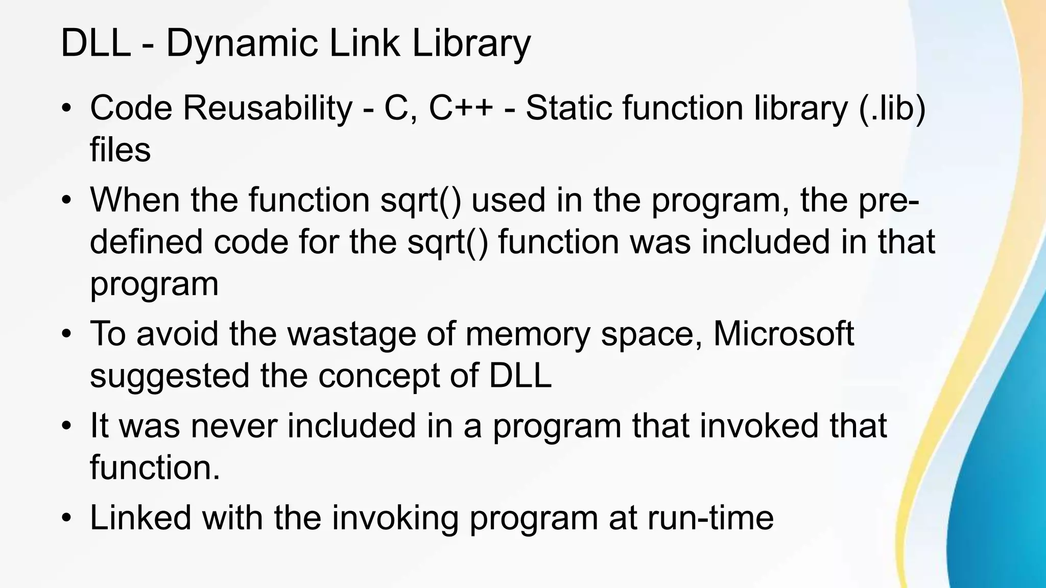 DLL - Dynamic Link Library
• Code Reusability - C, C++ - Static function library (.lib)
files
• When the function sqrt() used in the program, the pre-
defined code for the sqrt() function was included in that
program
• To avoid the wastage of memory space, Microsoft
suggested the concept of DLL
• It was never included in a program that invoked that
function.
• Linked with the invoking program at run-time
 