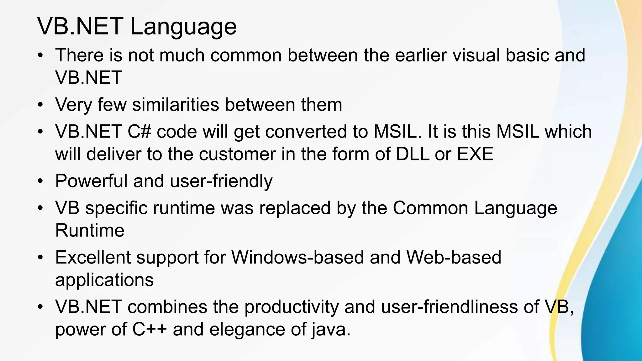 VB.NET Language
• There is not much common between the earlier visual basic and
VB.NET
• Very few similarities between them
• VB.NET C# code will get converted to MSIL. It is this MSIL which
will deliver to the customer in the form of DLL or EXE
• Powerful and user-friendly
• VB specific runtime was replaced by the Common Language
Runtime
• Excellent support for Windows-based and Web-based
applications
• VB.NET combines the productivity and user-friendliness of VB,
power of C++ and elegance of java.
 