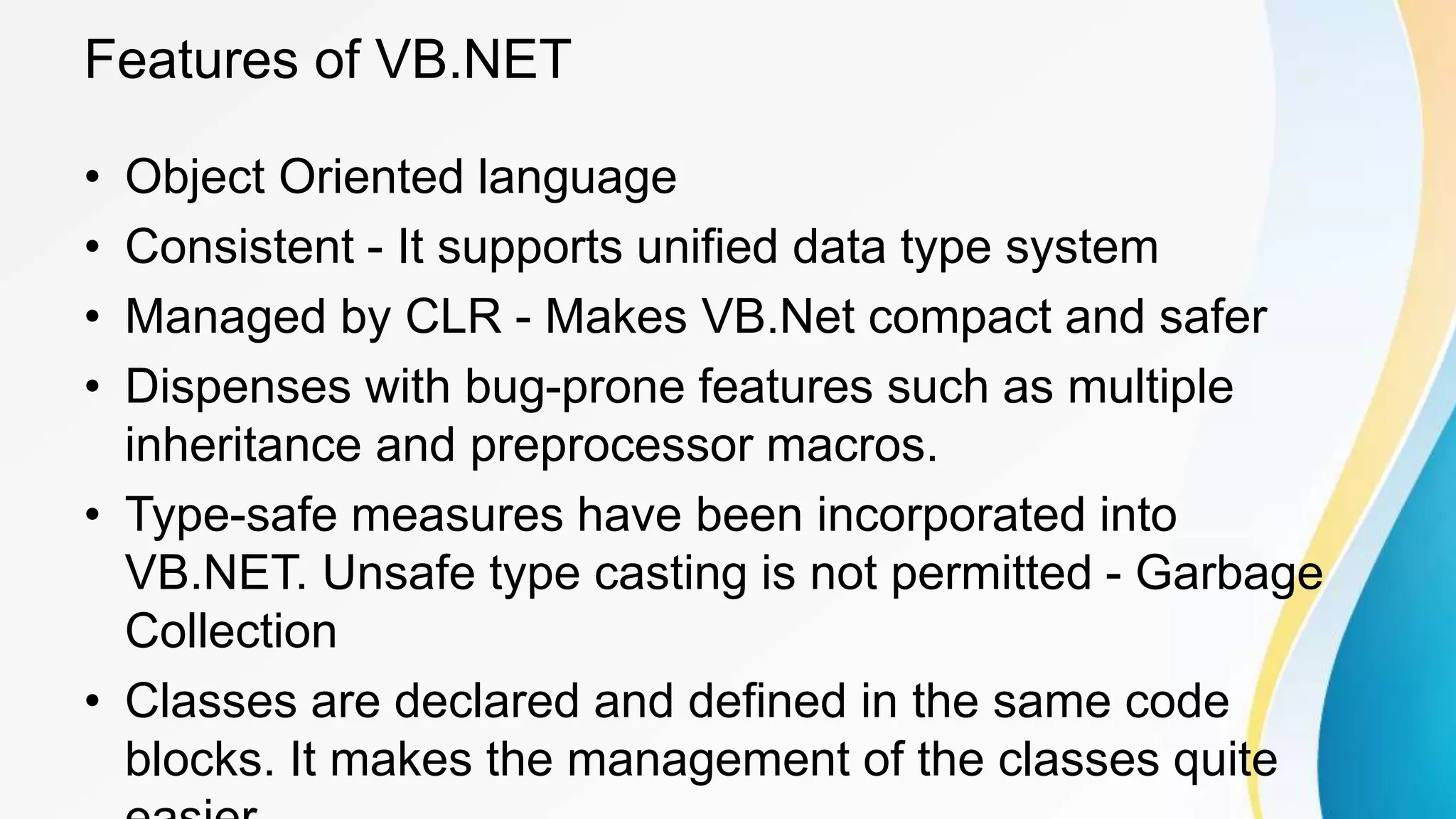 Features of VB.NET
• Object Oriented language
• Consistent - It supports unified data type system
• Managed by CLR - Makes VB.Net compact and safer
• Dispenses with bug-prone features such as multiple
inheritance and preprocessor macros.
• Type-safe measures have been incorporated into
VB.NET. Unsafe type casting is not permitted - Garbage
Collection
• Classes are declared and defined in the same code
blocks. It makes the management of the classes quite
 