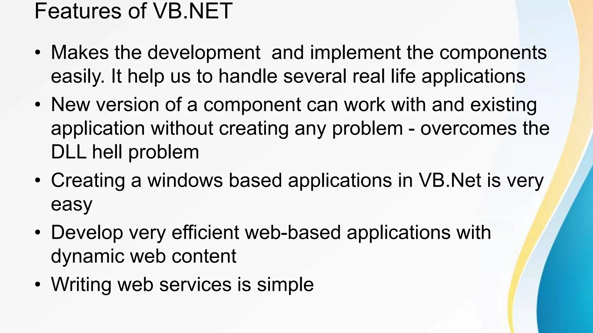 Features of VB.NET
• Makes the development and implement the components
easily. It help us to handle several real life applications
• New version of a component can work with and existing
application without creating any problem - overcomes the
DLL hell problem
• Creating a windows based applications in VB.Net is very
easy
• Develop very efficient web-based applications with
dynamic web content
• Writing web services is simple
 