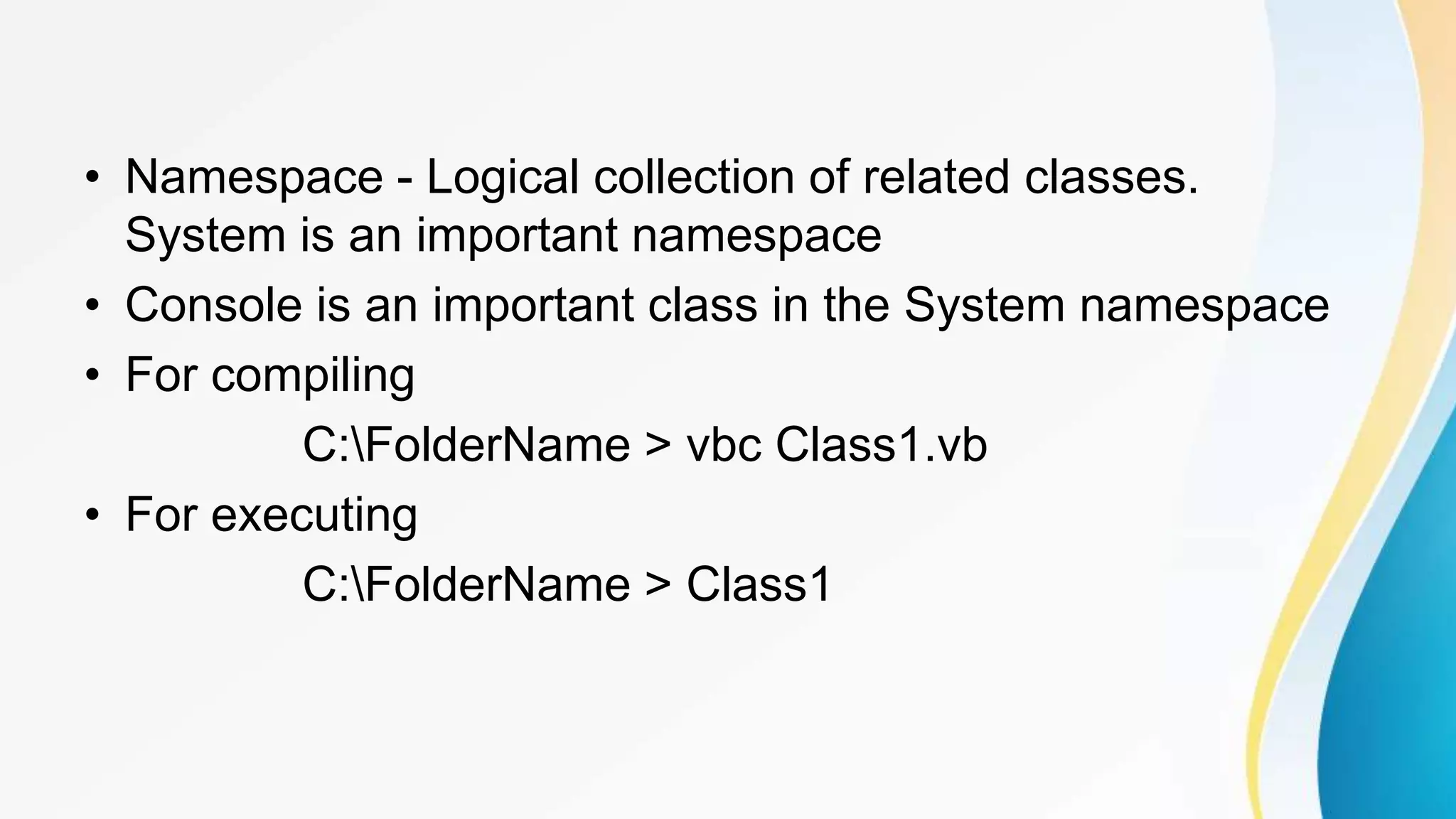 • Namespace - Logical collection of related classes.
System is an important namespace
• Console is an important class in the System namespace
• For compiling
C:FolderName > vbc Class1.vb
• For executing
C:FolderName > Class1
 