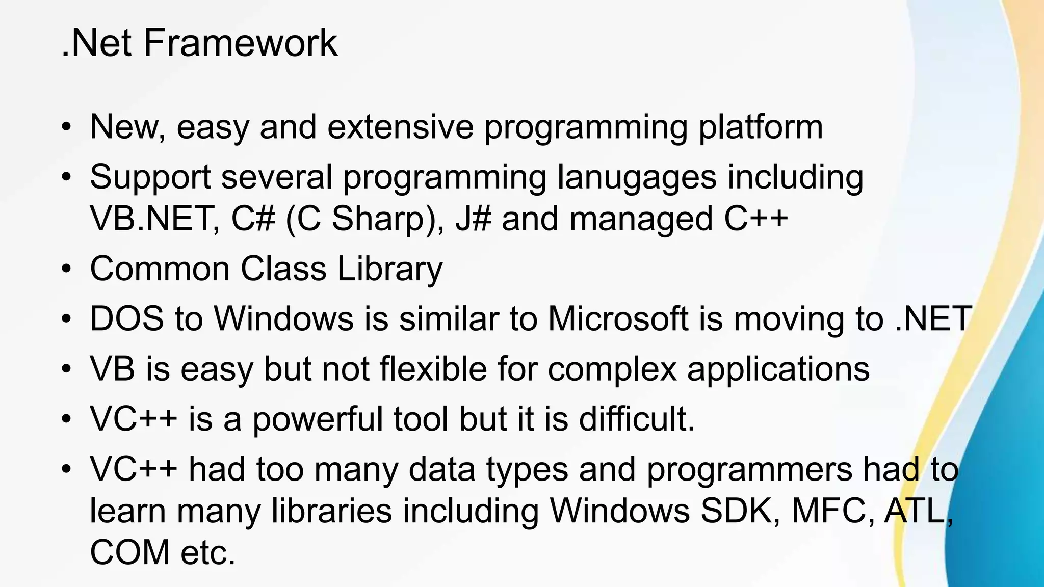 .Net Framework
• New, easy and extensive programming platform
• Support several programming lanugages including
VB.NET, C# (C Sharp), J# and managed C++
• Common Class Library
• DOS to Windows is similar to Microsoft is moving to .NET
• VB is easy but not flexible for complex applications
• VC++ is a powerful tool but it is difficult.
• VC++ had too many data types and programmers had to
learn many libraries including Windows SDK, MFC, ATL,
COM etc.
 