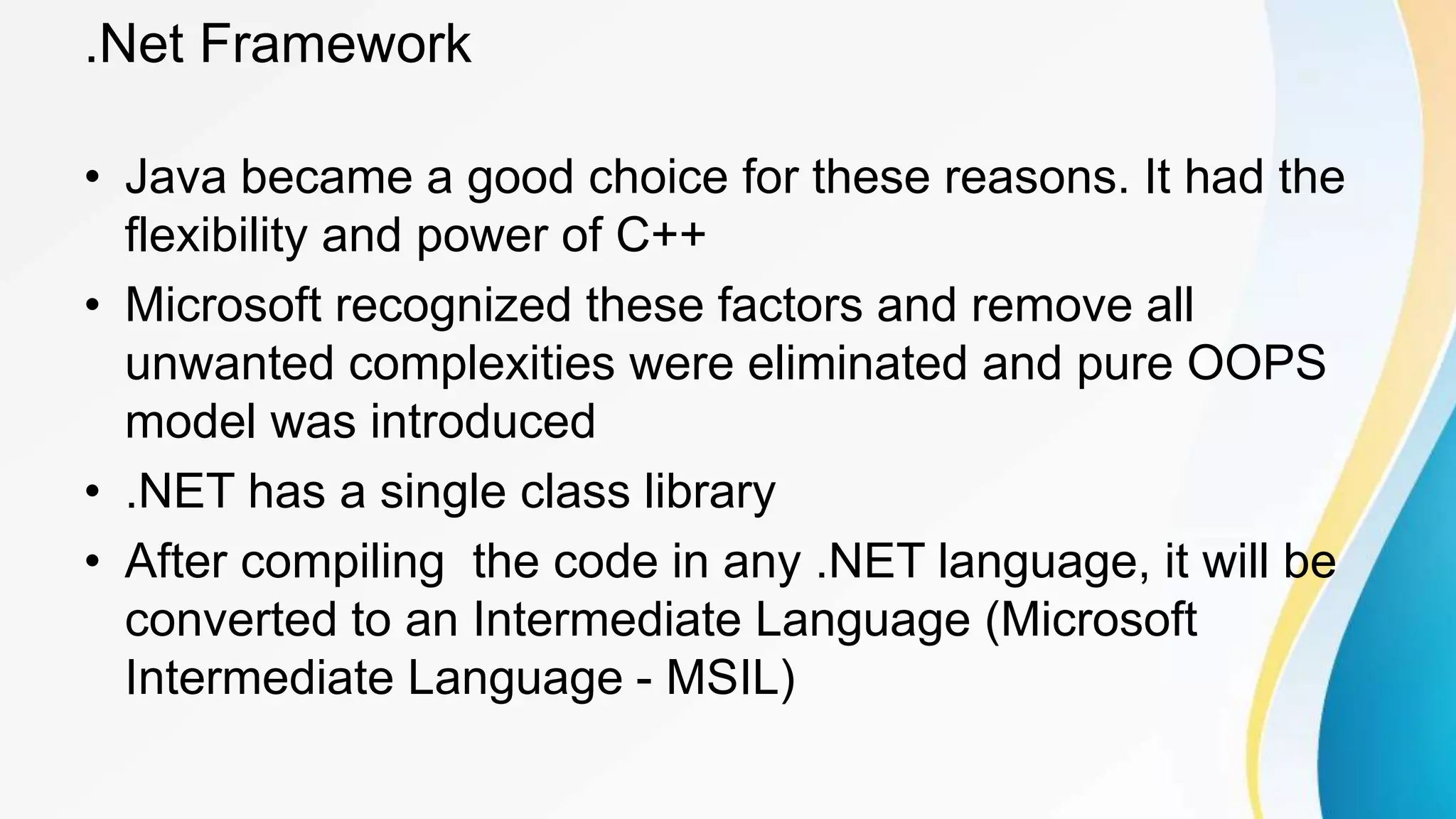 .Net Framework
• Java became a good choice for these reasons. It had the
flexibility and power of C++
• Microsoft recognized these factors and remove all
unwanted complexities were eliminated and pure OOPS
model was introduced
• .NET has a single class library
• After compiling the code in any .NET language, it will be
converted to an Intermediate Language (Microsoft
Intermediate Language - MSIL)
 