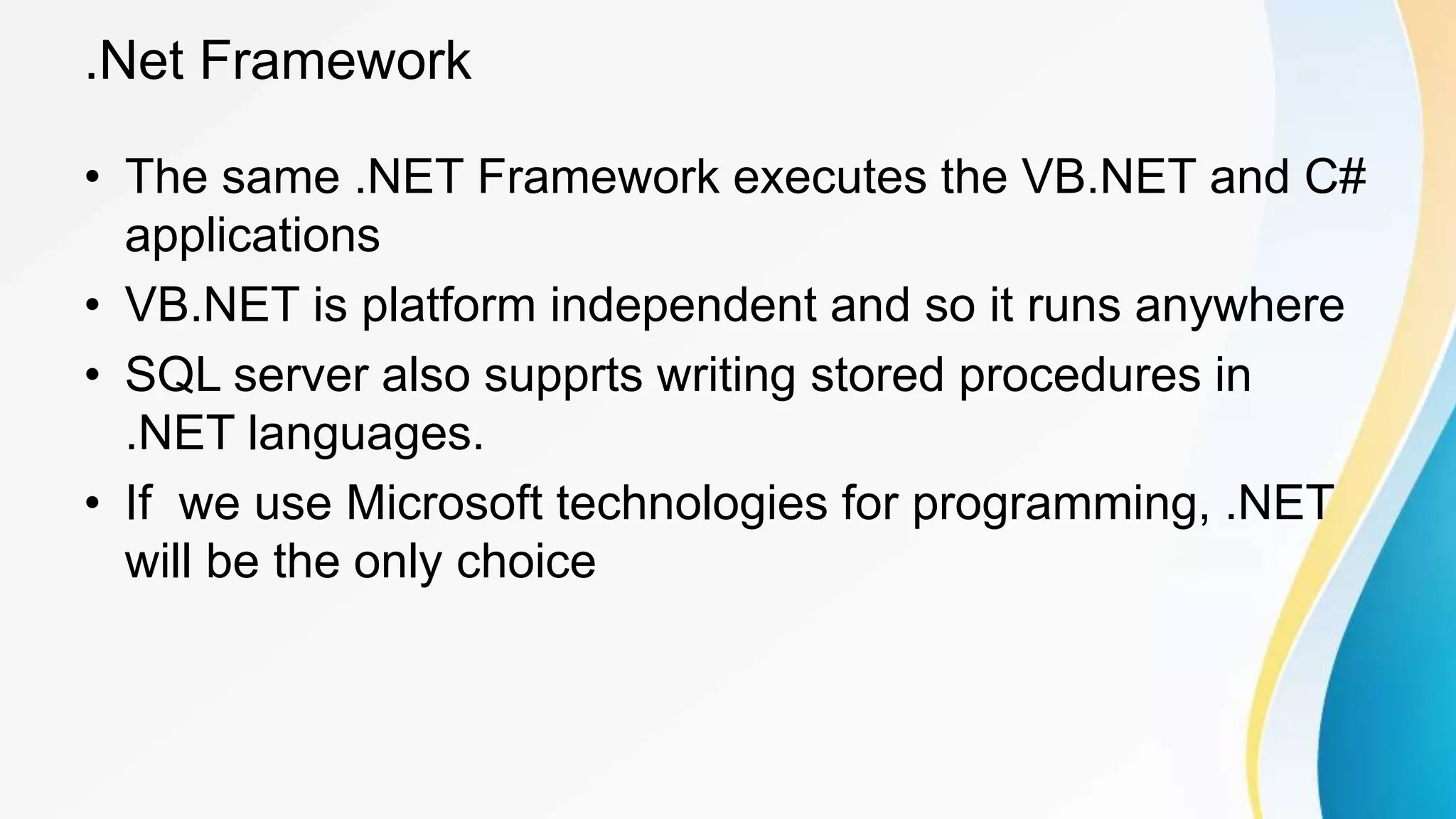 .Net Framework
• The same .NET Framework executes the VB.NET and C#
applications
• VB.NET is platform independent and so it runs anywhere
• SQL server also supprts writing stored procedures in
.NET languages.
• If we use Microsoft technologies for programming, .NET
will be the only choice
 
