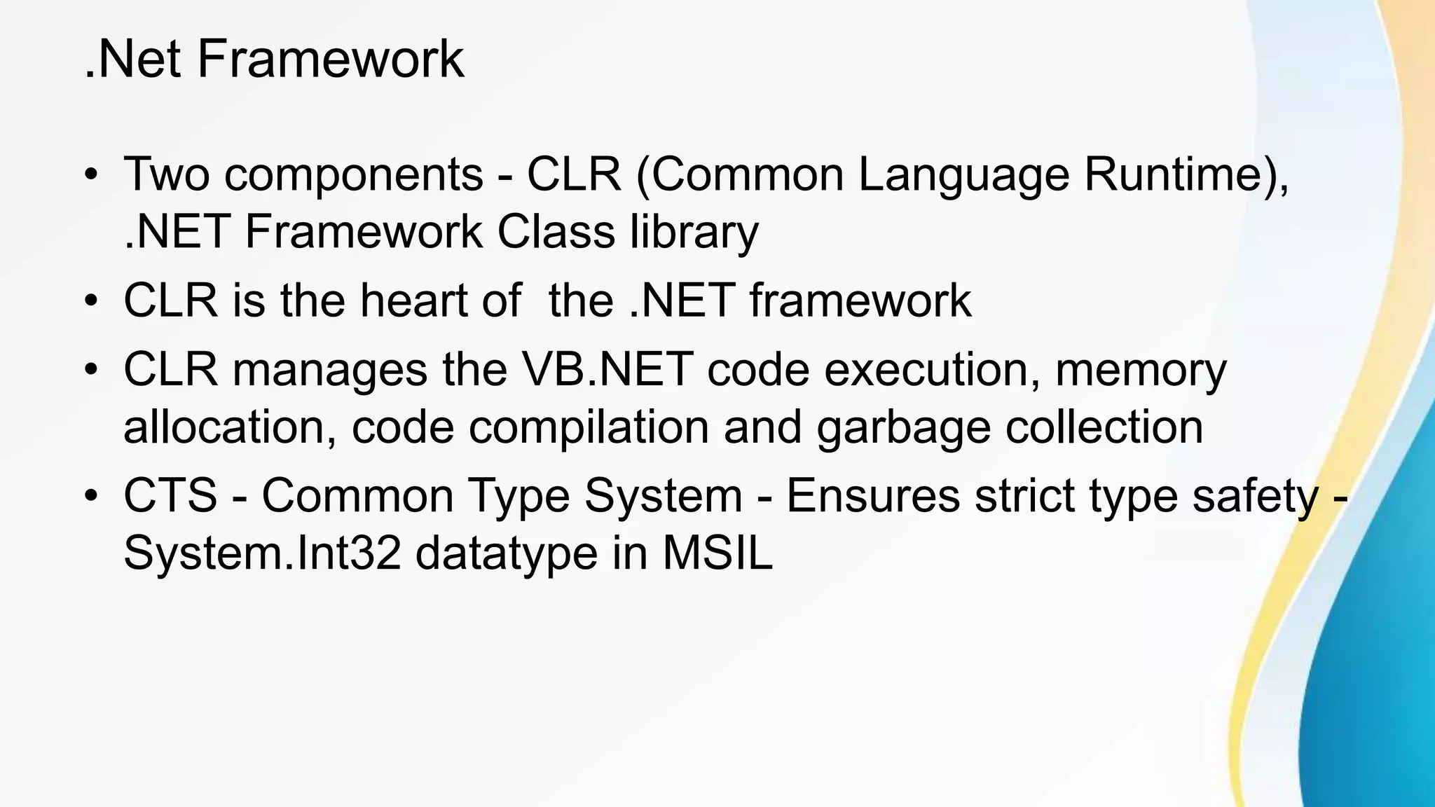 .Net Framework
• Two components - CLR (Common Language Runtime),
.NET Framework Class library
• CLR is the heart of the .NET framework
• CLR manages the VB.NET code execution, memory
allocation, code compilation and garbage collection
• CTS - Common Type System - Ensures strict type safety -
System.Int32 datatype in MSIL
 