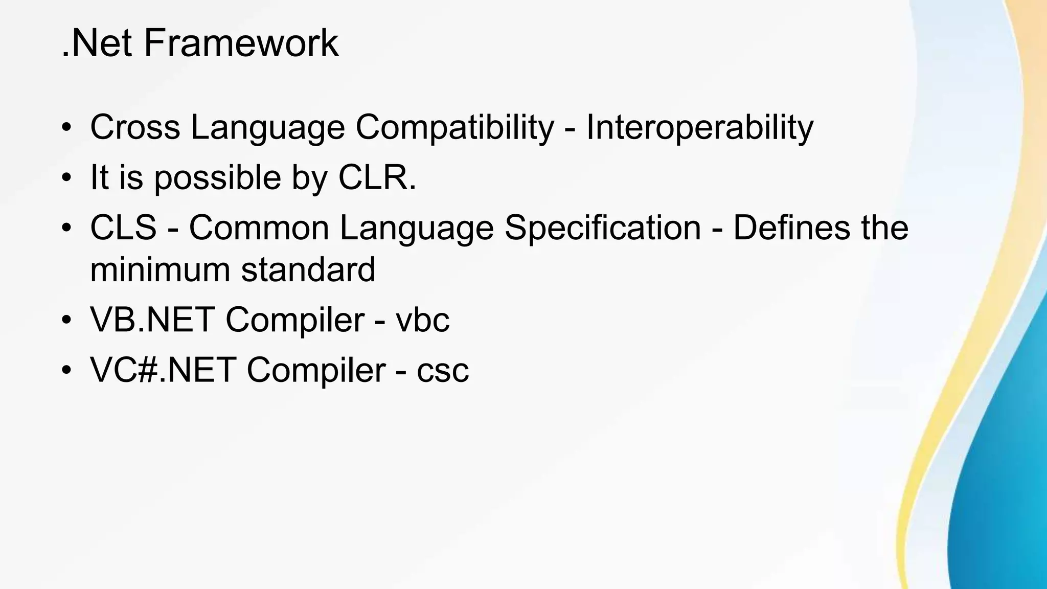 .Net Framework
• Cross Language Compatibility - Interoperability
• It is possible by CLR.
• CLS - Common Language Specification - Defines the
minimum standard
• VB.NET Compiler - vbc
• VC#.NET Compiler - csc
 