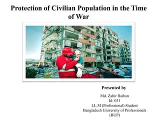 Protection of Civilian Population in the Time
of War
Presented by
Md. Zahir Raihan
Id: 031
LL.M (Professional) Student
Bangladesh University of Professionals
(BUP)
 