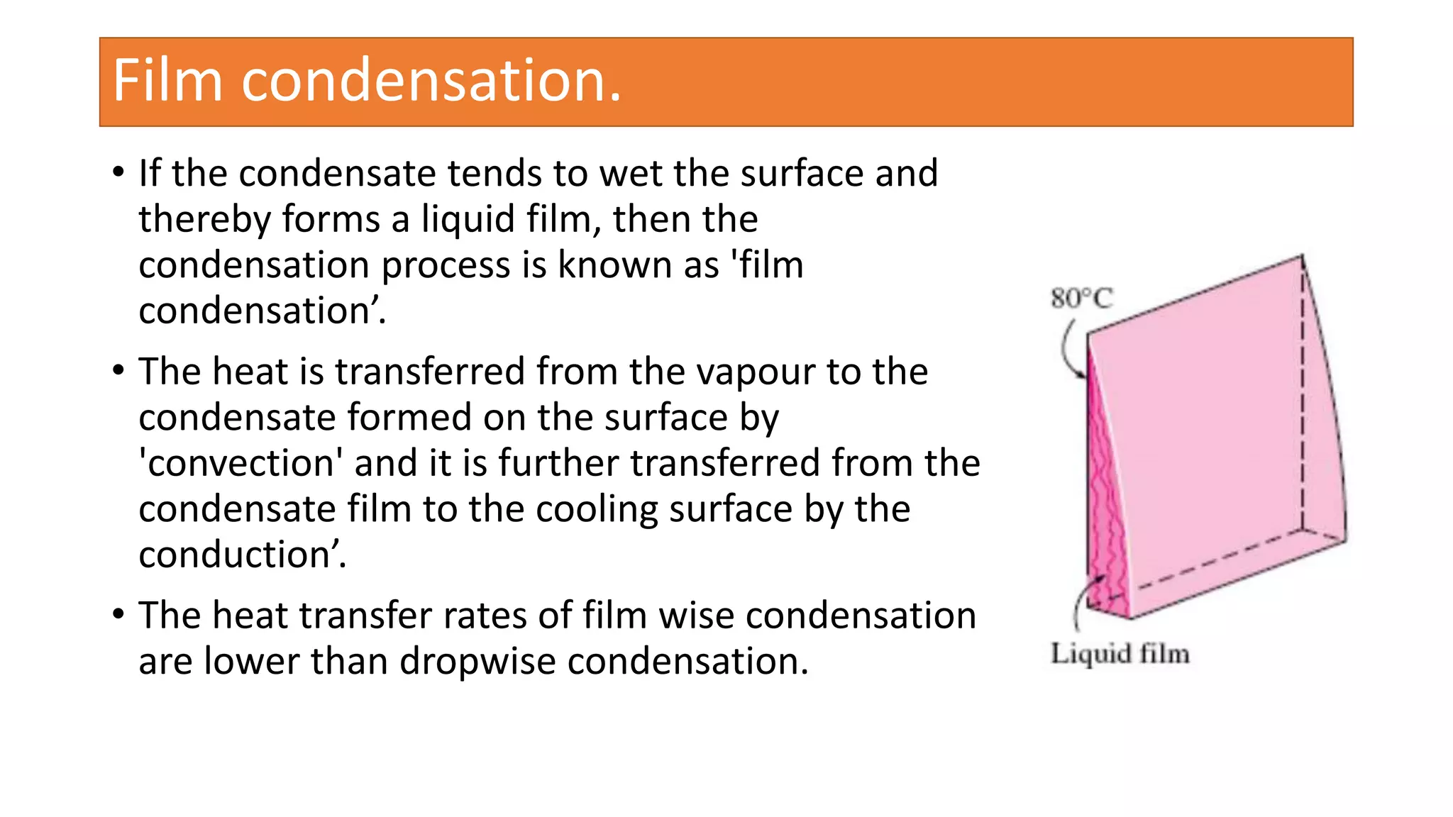 • If the condensate tends to wet the surface and
thereby forms a liquid film, then the
condensation process is known as 'film
condensation’.
• The heat is transferred from the vapour to the
condensate formed on the surface by
'convection' and it is further transferred from the
condensate film to the cooling surface by the
conduction’.
• The heat transfer rates of film wise condensation
are lower than dropwise condensation.
Film condensation.
 