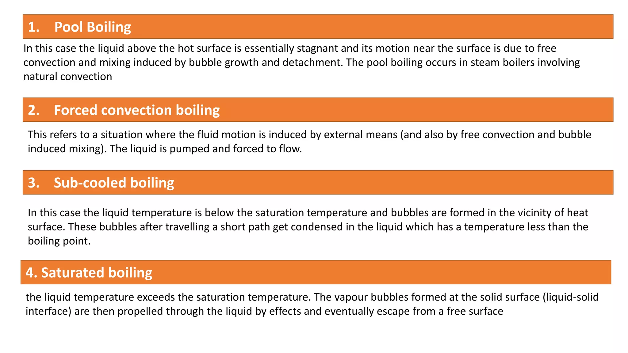 1. Pool Boiling
In this case the liquid above the hot surface is essentially stagnant and its motion near the surface is due to free
convection and mixing induced by bubble growth and detachment. The pool boiling occurs in steam boilers involving
natural convection
2. Forced convection boiling
This refers to a situation where the fluid motion is induced by external means (and also by free convection and bubble
induced mixing). The liquid is pumped and forced to flow.
3. Sub-cooled boiling
In this case the liquid temperature is below the saturation temperature and bubbles are formed in the vicinity of heat
surface. These bubbles after travelling a short path get condensed in the liquid which has a temperature less than the
boiling point.
4. Saturated boiling
the liquid temperature exceeds the saturation temperature. The vapour bubbles formed at the solid surface (liquid-solid
interface) are then propelled through the liquid by effects and eventually escape from a free surface
 