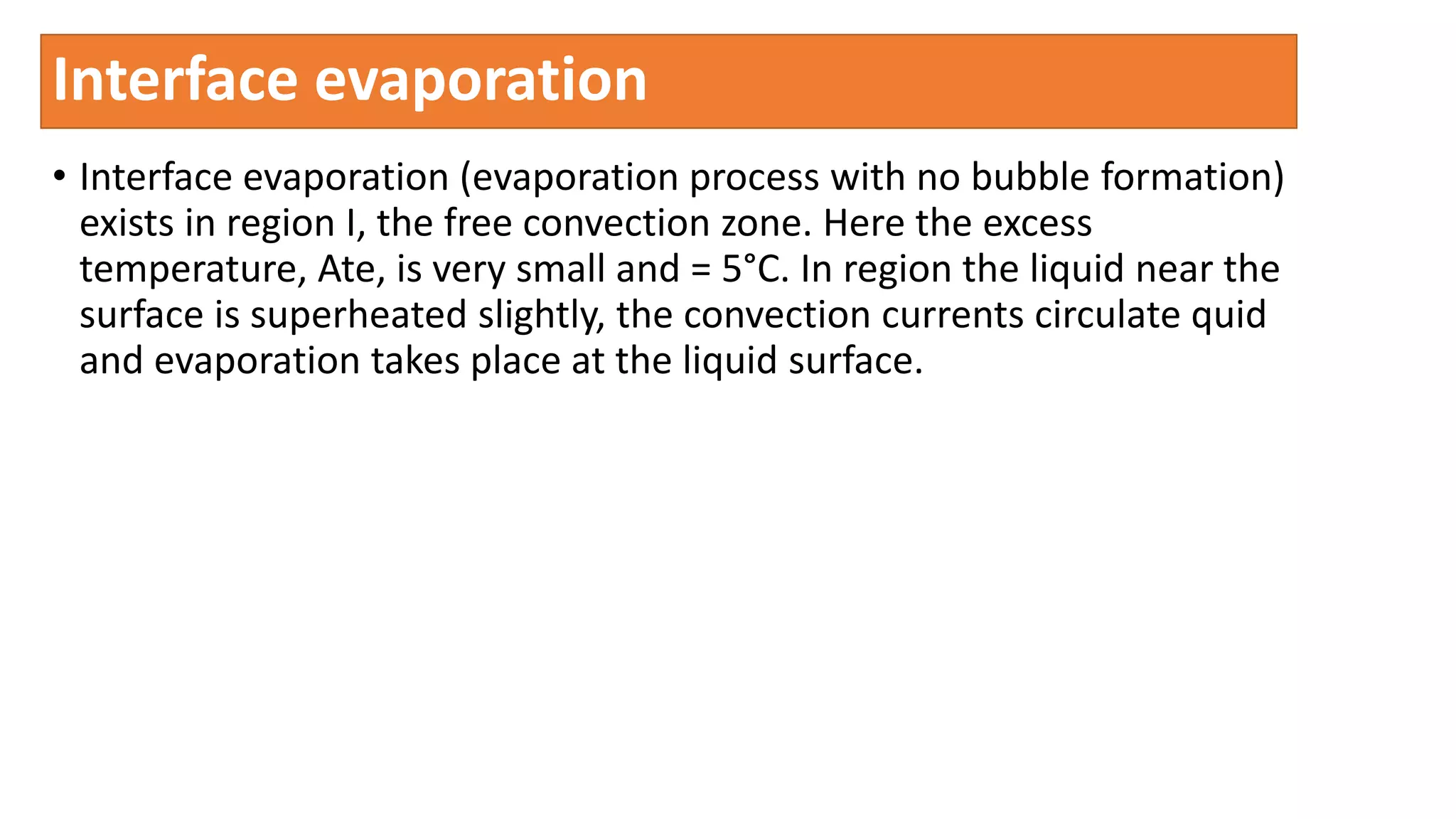 Interface evaporation
• Interface evaporation (evaporation process with no bubble formation)
exists in region I, the free convection zone. Here the excess
temperature, Ate, is very small and = 5°C. In region the liquid near the
surface is superheated slightly, the convection currents circulate quid
and evaporation takes place at the liquid surface.
 