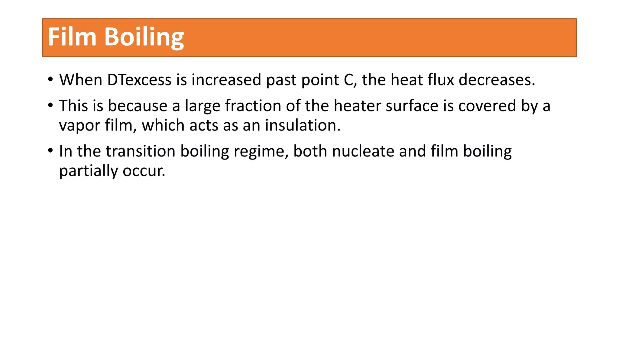 • When DTexcess is increased past point C, the heat flux decreases.
• This is because a large fraction of the heater surface is covered by a
vapor film, which acts as an insulation.
• In the transition boiling regime, both nucleate and film boiling
partially occur.
Film Boiling
 