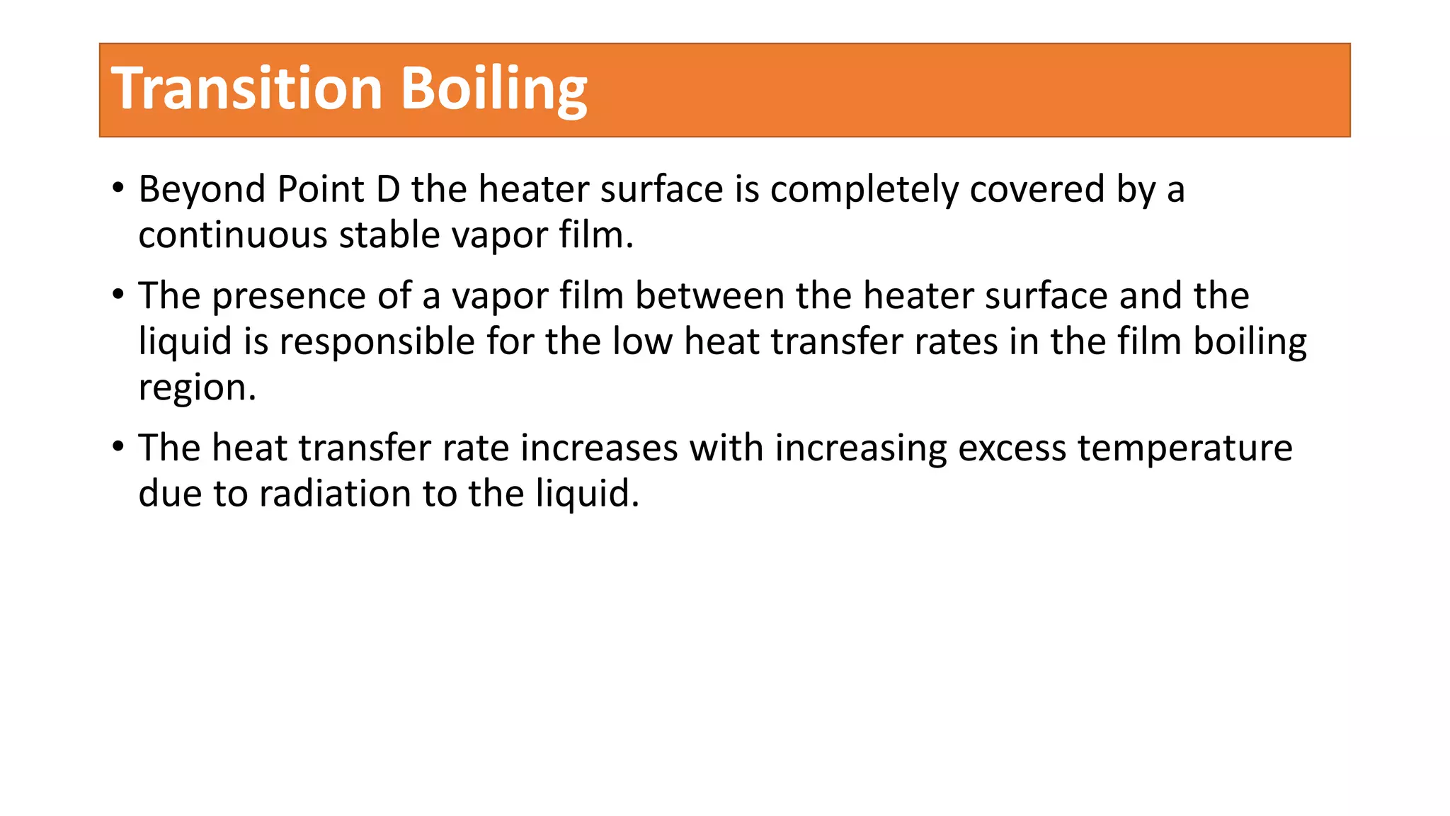 • Beyond Point D the heater surface is completely covered by a
continuous stable vapor film.
• The presence of a vapor film between the heater surface and the
liquid is responsible for the low heat transfer rates in the film boiling
region.
• The heat transfer rate increases with increasing excess temperature
due to radiation to the liquid.
Transition Boiling
 