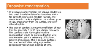 • In 'dropwise condensation' the vapour condenses
into small liquid droplets of various sizes which
fall down the surface in random fashion. The
drops form in cracks and pits on the surface, grow
in size, break away from the surface, knock off
other droplets.
• This type of condensation gives coefficient of heat
transfer generally 5 to 10 times larger than with
film condensation. Although dropwise
condensation would be preferred to film wise
condensation yet it is extremely difficult to
achieve or maintain. This is because surfaces
become 'wetted' after being exposed to
condensing vapour over a period of time.
Dropwise condensation.
 