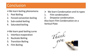 Conclusion
We learn boiling phenomena
1. Pool Boiling
2. Forced convection boiling
3. Sub-cooled boiling
4. Saturated boiling
We learn pool boiling curve
1. Interface evaporation
2. Nucleate Boiling
3. Transition Boiling
4. Film Boiling
 We learn Condensation and its types
1. Film condensation.
2. Dropwise condensation.
Also learn Film Condensation on a
Vertical Plate
 