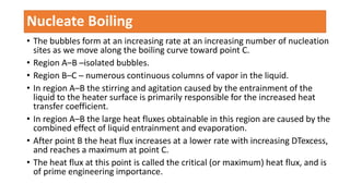 • The bubbles form at an increasing rate at an increasing number of nucleation
sites as we move along the boiling curve toward point C.
• Region A–B ─isolated bubbles.
• Region B–C ─ numerous continuous columns of vapor in the liquid.
• In region A–B the stirring and agitation caused by the entrainment of the
liquid to the heater surface is primarily responsible for the increased heat
transfer coefficient.
• In region A–B the large heat fluxes obtainable in this region are caused by the
combined effect of liquid entrainment and evaporation.
• After point B the heat flux increases at a lower rate with increasing DTexcess,
and reaches a maximum at point C.
• The heat flux at this point is called the critical (or maximum) heat flux, and is
of prime engineering importance.
Nucleate Boiling
 