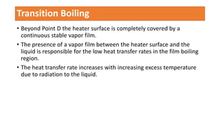 • Beyond Point D the heater surface is completely covered by a
continuous stable vapor film.
• The presence of a vapor film between the heater surface and the
liquid is responsible for the low heat transfer rates in the film boiling
region.
• The heat transfer rate increases with increasing excess temperature
due to radiation to the liquid.
Transition Boiling
 