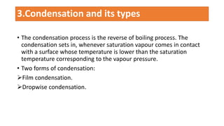 • The condensation process is the reverse of boiling process. The
condensation sets in, whenever saturation vapour comes in contact
with a surface whose temperature is lower than the saturation
temperature corresponding to the vapour pressure.
• Two forms of condensation:
Film condensation.
Dropwise condensation.
3.Condensation and its types
 