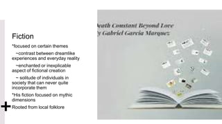 Fiction
*focused on certain themes
~contrast between dreamlike
experiences and everyday reality
~enchanted or inexplicable
aspect of fictional creation
~ solitude of individuals in
society that can never quite
incorporate them
*His fiction focused on mythic
dimensions
Rooted from local folklore
 