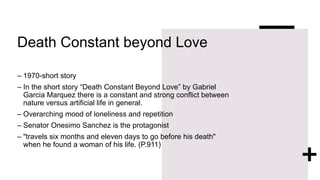 Death Constant beyond Love
– 1970-short story
– In the short story “Death Constant Beyond Love” by Gabriel
Garcia Marquez there is a constant and strong conflict between
nature versus artificial life in general.
– Overarching mood of loneliness and repetition
– Senator Onesimo Sanchez is the protagonist
– "travels six months and eleven days to go before his death"
when he found a woman of his life. (P.911)
 