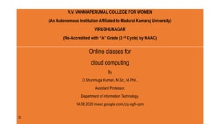 V.V. VANNIAPERUMAL COLLEGE FOR WOMEN
(An Autonomous Institution Affiliated to Madurai Kamaraj University)
VIRUDHUNAGAR
(Re-Accredited with “A” Grade (3 rd Cycle) by NAAC)
Online classes for
cloud computing
By
D.Shunmuga Kumari, M.Sc., M.Phil.,
Assistant Professor,
Department of information Technology,
14.08.2020 meet.google.com/zij-ngfi-ipm
V.V. VANNIAPERUMAL COLLEGE FOR WOMEN
(An Autonomous Institution Affiliated to Madurai Kamaraj University)
VIRUDHUNAGAR
(Re-Accredited with “A” Grade (3 rd Cycle) by NAAC)
 