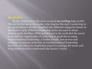 Introduction
In any organization, the focus is based on yielding high profits.
The key to this lies in the leader, who inspires the staff. Leadership in
an organization is usually classified into different categories based on
the leader’s style. Different leadership styles are used to attain
desired goals, but Bass (2006) pointed out in his work that the secret
to an effective organization in achieving its goals lies in using
transformational leadership. A leader usually uses power and
influence to exercise authority. In transformational leadership,
however, the idea is to emphasize impact to manage the teams and
bring them aboard to understand the leader’s vision.
 