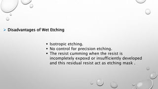  Disadvantages of Wet Etching
 Isotropic etching.
 No control for precision etching.
 The resist cumming when the resist is
incompletely expoxd or insufficiently developed
and this residual resist act as etching mask .
 