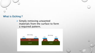 What is Etching ?
 Simply removing unwanted
materials from the surface to form
a required pattern.
 