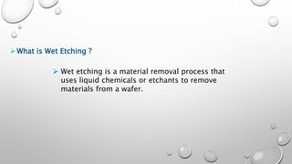 What is Wet Etching ?
 Wet etching is a material removal process that
uses liquid chemicals or etchants to remove
materials from a wafer.
 