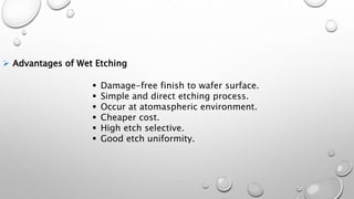  Advantages of Wet Etching
 Damage-free finish to wafer surface.
 Simple and direct etching process.
 Occur at atomaspheric environment.
 Cheaper cost.
 High etch selective.
 Good etch uniformity.
 