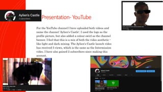 Presentation- YouTube
For the YouTube channel I have uploaded both videos and
name the channel 'Aylien's Castle'. I used the logo as the
profile picture, but also added a colour swirl as the channel
banner. I feel that this is a mix of both the video aesthetic -
like light and dark mixing. The Aylien's Castle launch video
has received 5 views, which is the same as the Intermission
video. I have also gained 2 subscribers since making this
account.
 