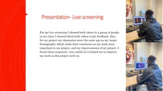 Presentation- Livescreening
For my live screening I showed both videos to a group of people
in my class. I showed them both videos to get feedback. Also,
for my project my classmates were the same age as my target
demographic which made their comments on my work more
important to my project, and my improvements of my project. I
found these responses very useful as it helped me to improve
my work as the project went on.
 