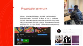 Presentation summary
Overall, my presentations are good and are thematically
appropriate ways to present my work, as they fit the way a
clothing brand would present themselves. Using social media
like Instagram and YouTube, creating their own merchandise
and doing live viewings of their videos, as market research to
their target audience.
 