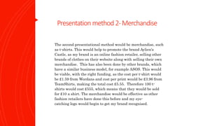 Presentation method2-Merchandise
The second presentational method would be merchandise, such
as t-shirts. This would help to promote the brand Aylien's
Castle, as my brand is an online fashion retailer, selling other
brands of clothes on their website along with selling their own
merchandise. This has also been done by other brands, which
have a similar business model, for example ASOS. This would
be viable, with the right funding, as the cost per t-shirt would
be £1.59 from Wordans and cost per print would be £3.96 from
TeamShirts, making the total cost £5.55. Therefore 100 t-
shirts would cost £555, which means that they would be sold
for £10 a shirt. The merchandise would be effective as other
fashion retailers have done this before and my eye-
catching logo would begin to get my brand recognised.
 