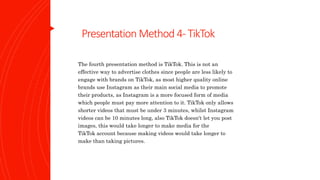 Presentation Method 4-TikTok
The fourth presentation method is TikTok. This is not an
effective way to advertise clothes since people are less likely to
engage with brands on TikTok, as most higher quality online
brands use Instagram as their main social media to promote
their products, as Instagram is a more focused form of media
which people must pay more attention to it. TikTok only allows
shorter videos that must be under 3 minutes, whilst Instagram
videos can be 10 minutes long, also TikTok doesn't let you post
images, this would take longer to make media for the
TikTok account because making videos would take longer to
make than taking pictures.
 
