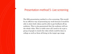 Presentation method5-Livescreening
The fifth presentation method is a live screening. This would
be an effective way of presenting my work because I would be
able to show both videos and be able to get feedback off my
audience. This is also guaranteed that the audience will see
the whole video. This is viable since all I need to do is get a
group of people to watch the video which could be done in
college as well as them all being in the target age range.
 