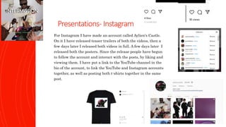 Presentations- Instagram
For Instagram I have made an account called Aylien's Castle.
On it I have released teaser trailers of both the videos, then a
few days later I released both videos in full. A few days later I
released both the posters. Since the release people have begun
to follow the account and interact with the posts, by liking and
viewing them. I have put a link to the YouTube channel in the
bio of the account, to link the YouTube and Instagram accounts
together, as well as posting both t-shirts together in the same
post.
 