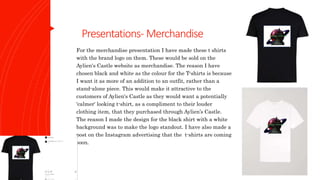Presentations- Merchandise
For the merchandise presentation I have made these t shirts
with the brand logo on them. These would be sold on the
Aylien's Castle website as merchandise. The reason I have
chosen black and white as the colour for the T-shirts is because
I want it as more of an addition to an outfit, rather than a
stand-alone piece. This would make it attractive to the
customers of Aylien's Castle as they would want a potentially
'calmer' looking t-shirt, as a compliment to their louder
clothing item, that they purchased through Aylien’s Castle.
The reason I made the design for the black shirt with a white
background was to make the logo standout. I have also made a
post on the Instagram advertising that the t-shirts are coming
soon.
 