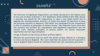 The Doctrine of Legitimate Expectation was firstly discussed in the Indian arena
in the case of State of Kerala v. K.G. Madhavan Pillai ((1988) 4 SCC 669). Herein
a sanction was issued for the respondents to open a new aided school and to
upgrade the existing schools, however, an Order was issued 15 days later to keep
the previous sanction in abeyance. This Order was challenged by the respondents
in lieu of violation of principles of natural justice. The Supreme Court ruled that
the sanction had entitled the respondents with legitimate expectation and the
second order violated principles of natural justice. LE means reasonable
expectation and not legal exception.
Forign S Pundit v/s Secretary of State of Home affairs
Wherein the government had cut short the period already allowed to a foreigner
to enter and stay in England. The court held that the person had LE expected to
stay in England which cannot be violated without fair and reasonable procedure.
EXAMPLE
 