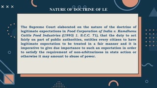 The Supreme Court elaborated on the nature of the doctrine of
legitimate expectations in Food Corporation of India v. Kamdhenu
Cattle Feed Industries ((1993) 1. S.C.C. 71), that the duty to act
fairly on part of public authorities, entitles every citizen to have
legitimate expectation to be treated in a fair manner and it is
imperative to give due importance to such an expectation in order
to satisfy the requirement of non-arbitrariness in state action or
otherwise it may amount to abuse of power.
NATURE OF DOCTRINE OF LE
 