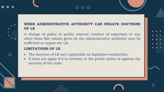 WHEN ADMINISTRATIVE AUTHORITY CAN NEGATE DOCTRINE
OF LE
A change of policy in public interest conduct of expectant or any
other bona fide reason given by the Administrative authority may be
sufficient to negate the LE.
LIMITATIONS OF LE
 The doctrine of LE isn’t applicable on legislative authorities.
 It does not apply if it is contrary to the public policy or against the
security of the state.
 