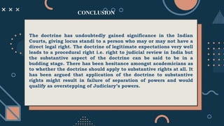 The doctrine has undoubtedly gained significance in the Indian
Courts, giving locus standi to a person who may or may not have a
direct legal right. The doctrine of legitimate expectations very well
leads to a procedural right i.e. right to judicial review in India but
the substantive aspect of the doctrine can be said to be in a
budding stage. There has been hesitance amongst academicians as
to whether the doctrine should apply to substantive rights at all. It
has been argued that application of the doctrine to substantive
rights might result in failure of separation of powers and would
qualify as overstepping of Judiciary’s powers.
CONCLUSION
 