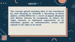 ORIGIN
The concept gained standing after it was introduced
by Lord Denning in Schimdt v Secretary of Home
Affairs [1968] EWCA Civ 1, Court of Appeal (England
and Wales), wherein he recognized, as obiter, the
‘right, interest, or legitimate expectation’ of an
individual against an administrative action with
regards to the right to be heard.
 
