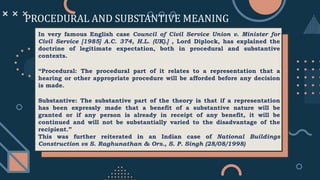 PROCEDURAL AND SUBSTANTIVE MEANING
In very famous English case Council of Civil Service Union v. Minister for
Civil Service [1985] A.C. 374, H.L. (UK).] , Lord Diplock, has explained the
doctrine of legitimate expectation, both in procedural and substantive
contexts.
“Procedural: The procedural part of it relates to a representation that a
hearing or other appropriate procedure will be afforded before any decision
is made.
Substantive: The substantive part of the theory is that if a representation
has been expressly made that a benefit of a substantive nature will be
granted or if any person is already in receipt of any benefit, it will be
continued and will not be substantially varied to the disadvantage of the
recipient.”
This was further reiterated in an Indian case of National Buildings
Construction vs S. Raghunathan & Ors., S. P. Singh (28/08/1998)
 