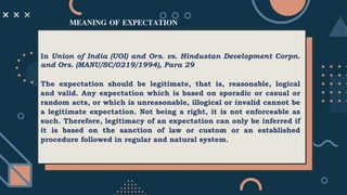 MEANING OF EXPECTATION
In Union of India (UOI) and Ors. vs. Hindustan Development Corpn.
and Ors. (MANU/SC/0219/1994), Para 29
The expectation should be legitimate, that is, reasonable, logical
and valid. Any expectation which is based on sporadic or casual or
random acts, or which is unreasonable, illogical or invalid cannot be
a legitimate expectation. Not being a right, it is not enforceable as
such. Therefore, legitimacy of an expectation can only be inferred if
it is based on the sanction of law or custom or an established
procedure followed in regular and natural system.
 