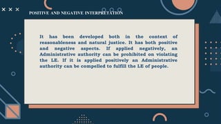 It has been developed both in the context of
reasonableness and natural justice. It has both positive
and negative aspects. If applied negatively, an
Administrative authority can be prohibited on violating
the LE. If it is applied positively an Administrative
authority can be compelled to fulfill the LE of people.
POSITIVE AND NEGATIVE INTERPRETATION
 