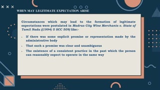 Circumstances which may lead to the formation of legitimate
expectations were postulated in Madras City Wine Merchants v. State of
Tamil Nadu ((1994) 5 SCC 509) like:-
 If there was some explicit promise or representation made by the
administrative body
 That such a promise was clear and unambiguous
 The existence of a consistent practice in the past which the person
can reasonably expect to operate in the same way
WHEN MAY LEGITIMATE EXPECTATION ARISE
 