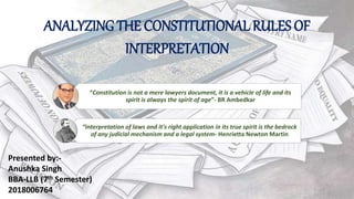 ANALYZING THE CONSTITUTIONAL RULES OF
INTERPRETATION
“Constitution is not a mere lawyers document, it is a vehicle of life and its
spirit is always the spirit of age”- BR Ambedkar
Presented by:-
Anushka Singh
BBA-LLB (7th Semester)
2018006764
“Interpretation of laws and it's right application in its true spirit is the bedrock
of any judicial mechanism and a legal system- Henrietta Newton Martin
 
